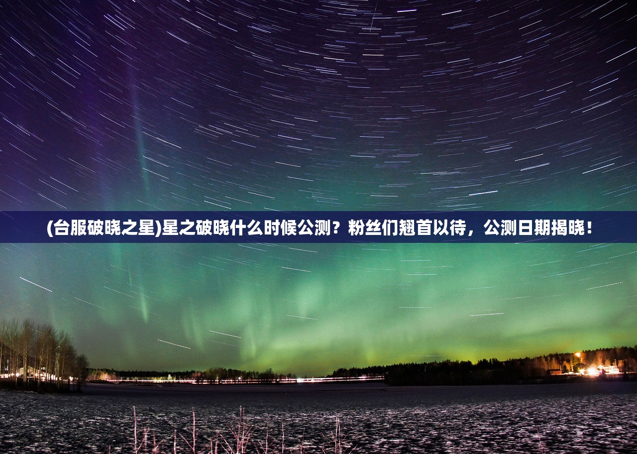 (台服破晓之星)星之破晓什么时候公测？粉丝们翘首以待，公测日期揭晓！