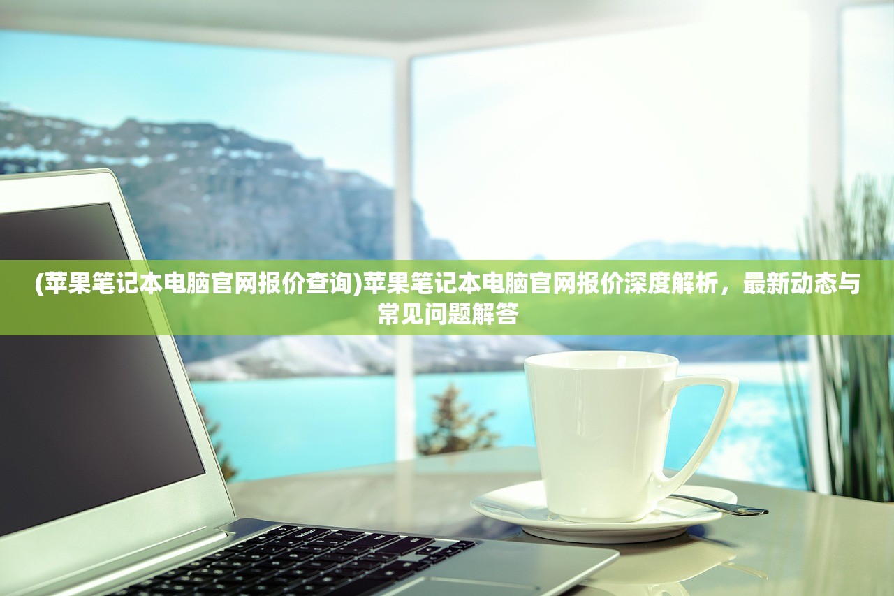(苹果笔记本电脑官网报价查询)苹果笔记本电脑官网报价深度解析,最新动态与常见问题解答 (苹果笔记本电脑官网报价查询)苹果笔记本电脑官网报价深度解析,最新动态与常见问题解答