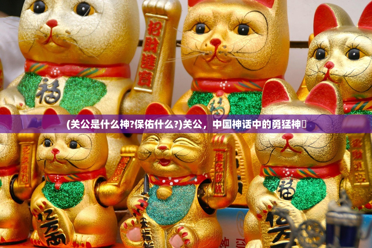 (关公是什么神?保佑什么?)关公,中国神话中的勇猛神祇 (关公是什么神?保佑什么?)关公,中国神话中的勇猛神祇