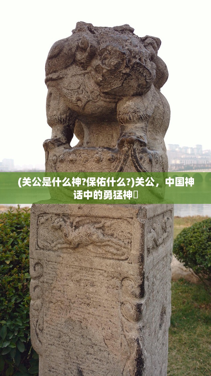 (关公是什么神?保佑什么?)关公,中国神话中的勇猛神祇 (关公是什么神?保佑什么?)关公,中国神话中的勇猛神祇