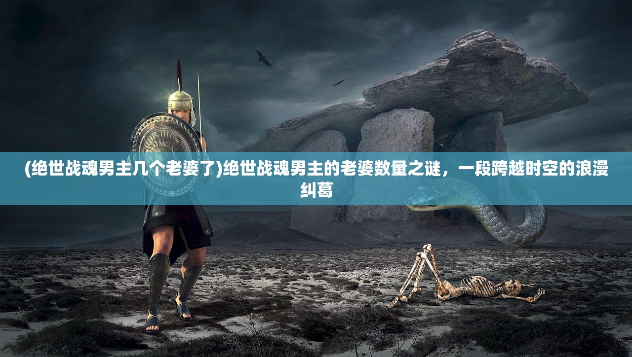 (绝世战魂男主几个老婆了)绝世战魂男主的老婆数量之谜,一段跨越时空的浪漫纠葛 (绝世战魂男主几个老婆了)绝世战魂男主的老婆数量之谜,一段跨越时空的浪漫纠葛