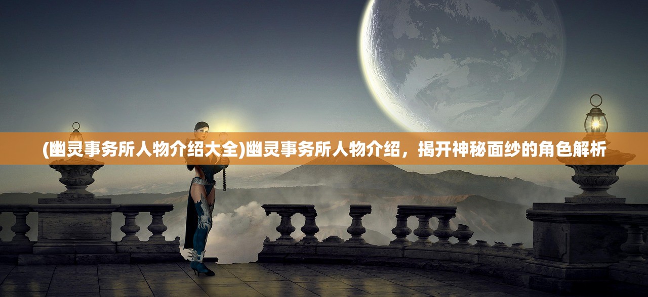 (幽灵事务所人物介绍大全)幽灵事务所人物介绍，揭开神秘面纱的角色解析