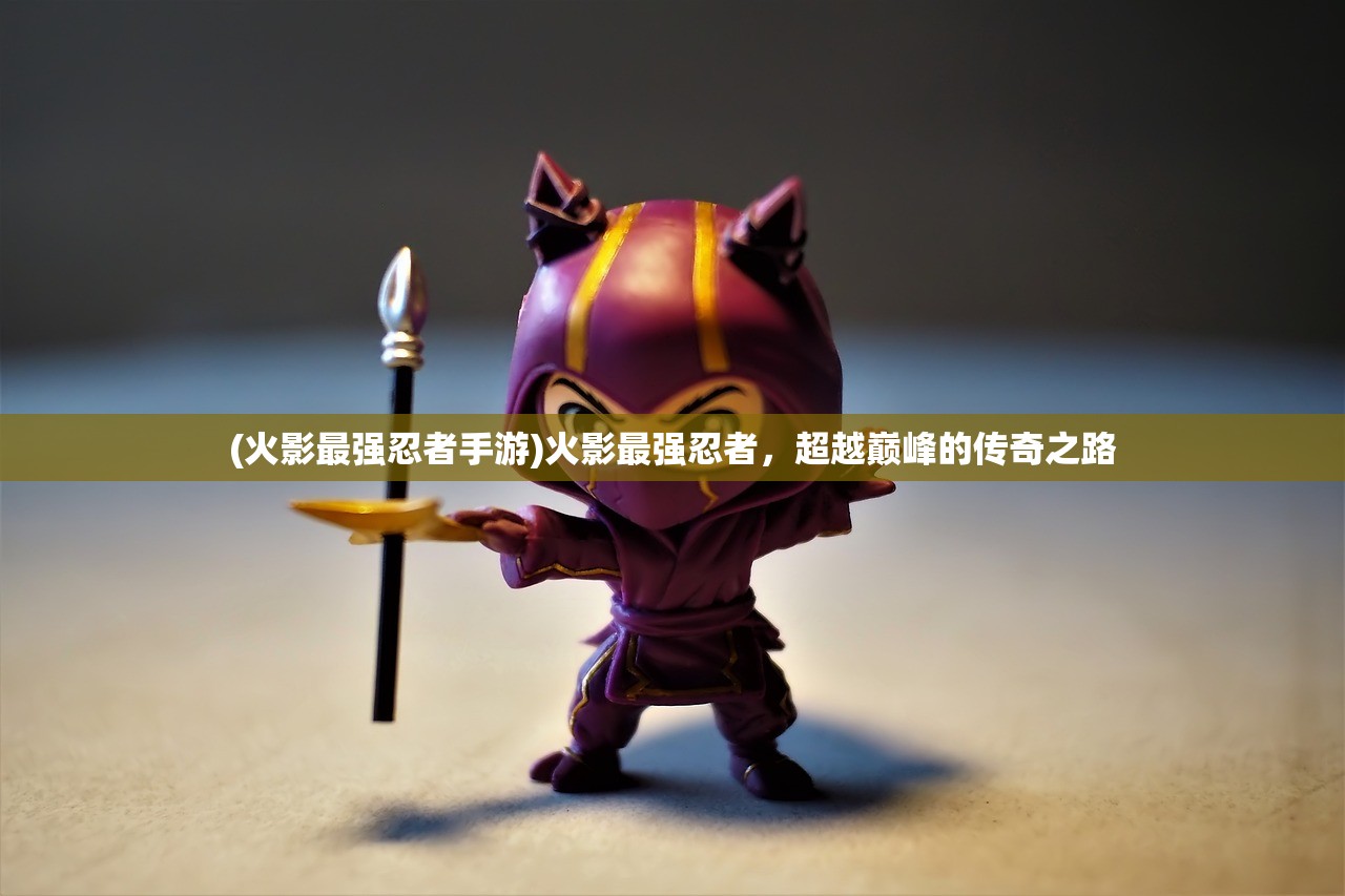 (火影最强忍者手游)火影最强忍者,超越巅峰的传奇之路 (火影最强忍者手游)火影最强忍者,超越巅峰的传奇之路