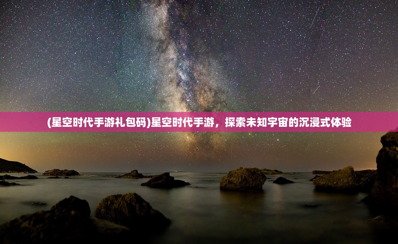 (星空时代手游礼包码)星空时代手游，探索未知宇宙的沉浸式体验