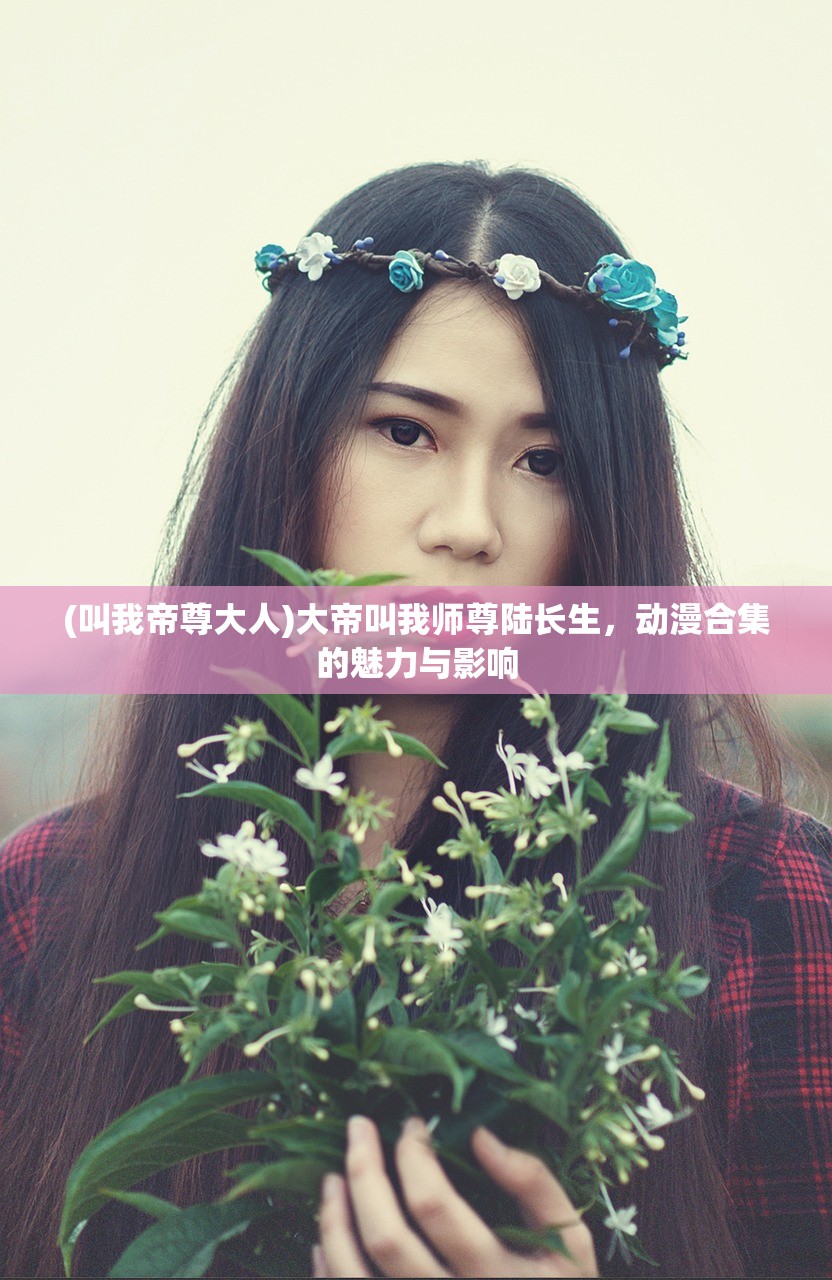 (叫我帝尊大人)大帝叫我师尊陆长生,动漫合集的魅力与影响 (叫我帝尊大人)大帝叫我师尊陆长生,动漫合集的魅力与影响