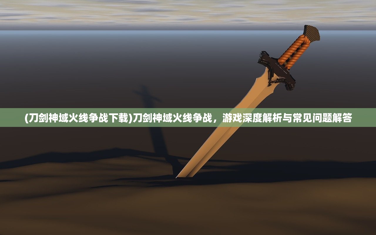 (刀剑神域火线争战下载)刀剑神域火线争战，游戏深度解析与常见问题解答