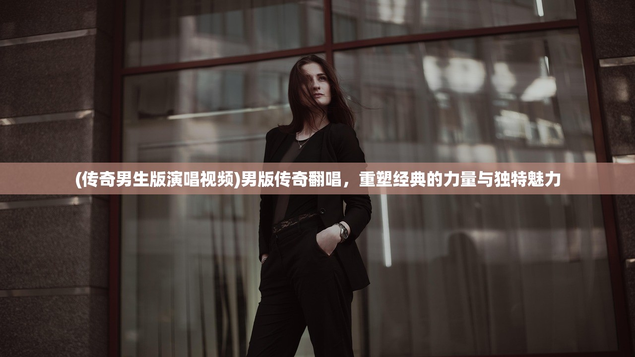 (传奇男生版演唱视频)男版传奇翻唱,重塑经典的力量与独特魅力 (传奇男生版演唱视频)男版传奇翻唱,重塑经典的力量与独特魅力