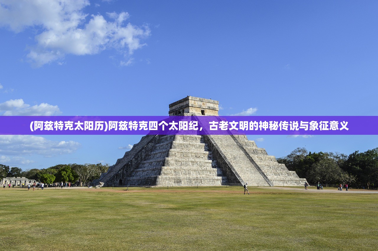 (阿兹特克太阳历)阿兹特克四个太阳纪,古老文明的神秘传说与象征意义 (阿兹特克太阳历)阿兹特克四个太阳纪,古老文明的神秘传说与象征意义