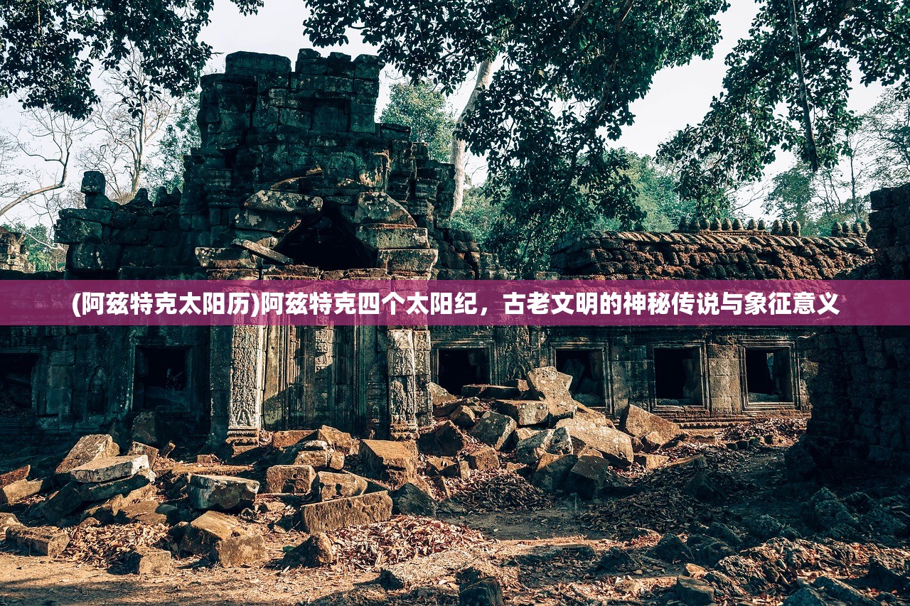 (阿兹特克太阳历)阿兹特克四个太阳纪,古老文明的神秘传说与象征意义 (阿兹特克太阳历)阿兹特克四个太阳纪,古老文明的神秘传说与象征意义