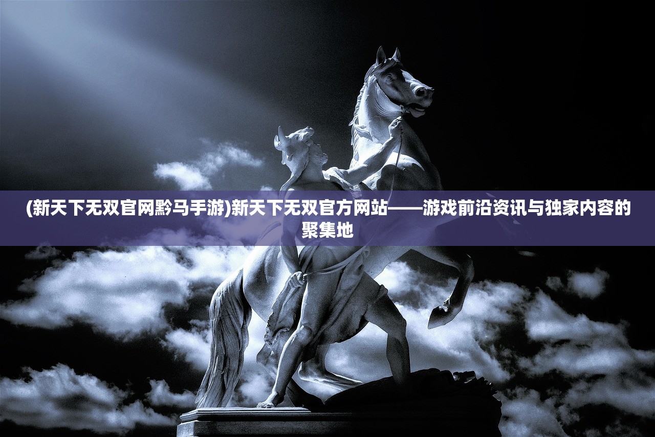 (新天下无双官网黔马手游)新天下无双官方网站——游戏前沿资讯与独家内容的聚集地 (新天下无双官网黔马手游)新天下无双官方网站——游戏前沿资讯与独家内容的聚集地