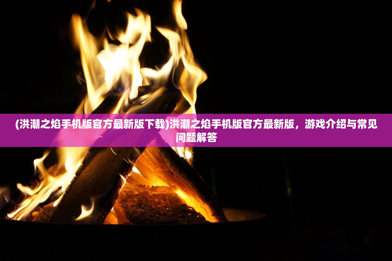 (洪潮之焰手机版官方最新版下载)洪潮之焰手机版官方最新版,游戏介绍与常见问题解答 (洪潮之焰手机版官方最新版下载)洪潮之焰手机版官方最新版,游戏介绍与常见问题解答