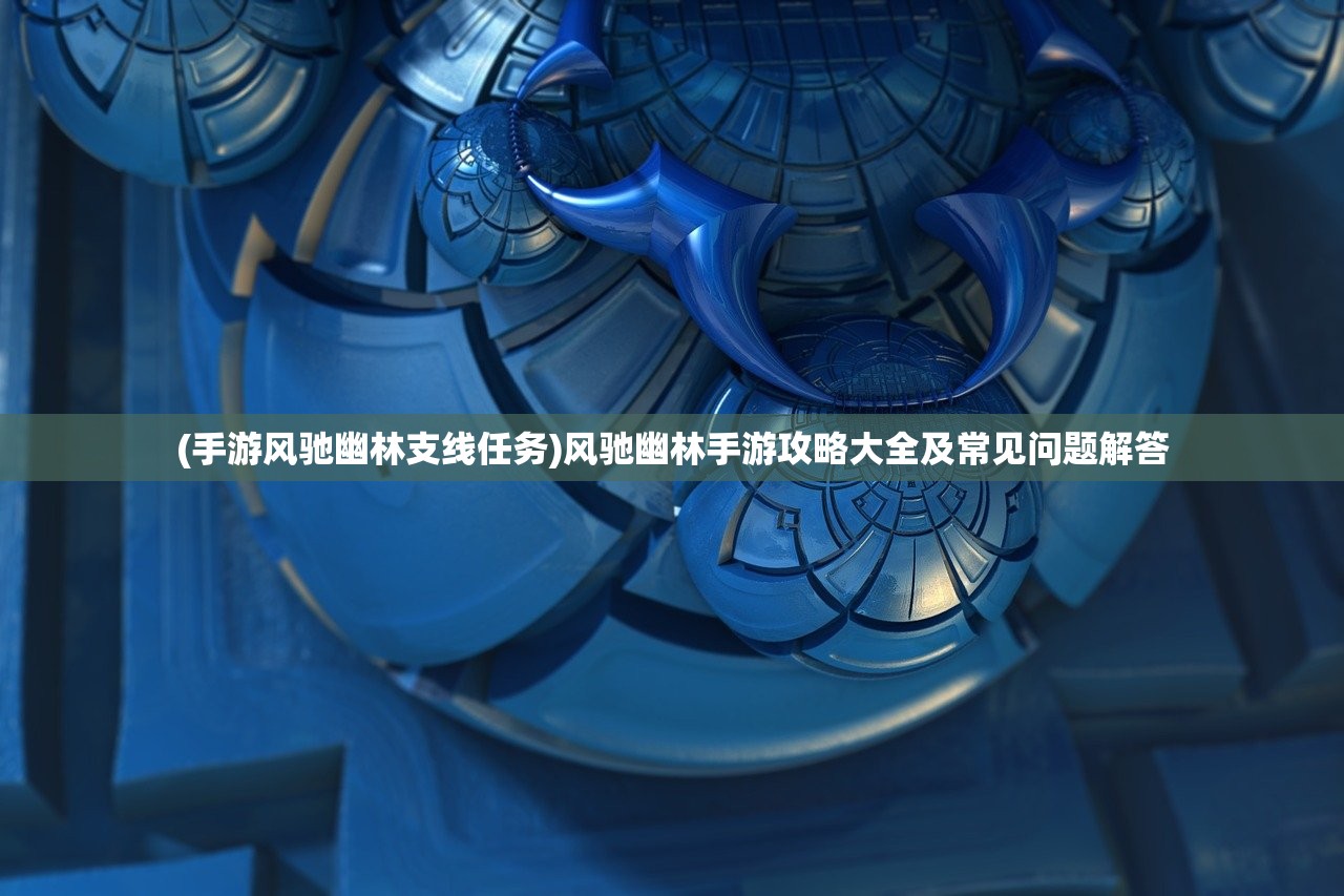 (手游风驰幽林支线任务)风驰幽林手游攻略大全及常见问题解答