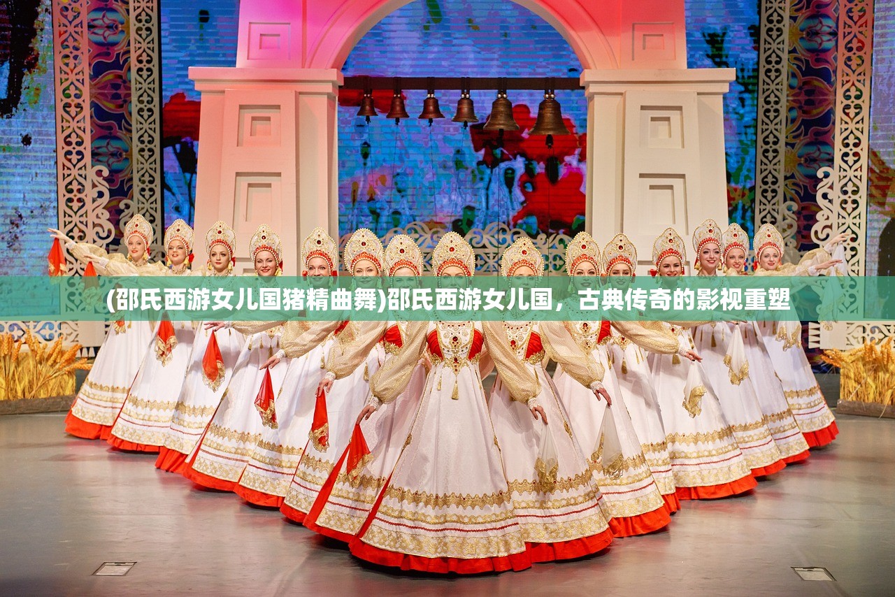 (邵氏西游女儿国猪精曲舞)邵氏西游女儿国,古典传奇的影视重塑 (邵氏西游女儿国猪精曲舞)邵氏西游女儿国,古典传奇的影视重塑