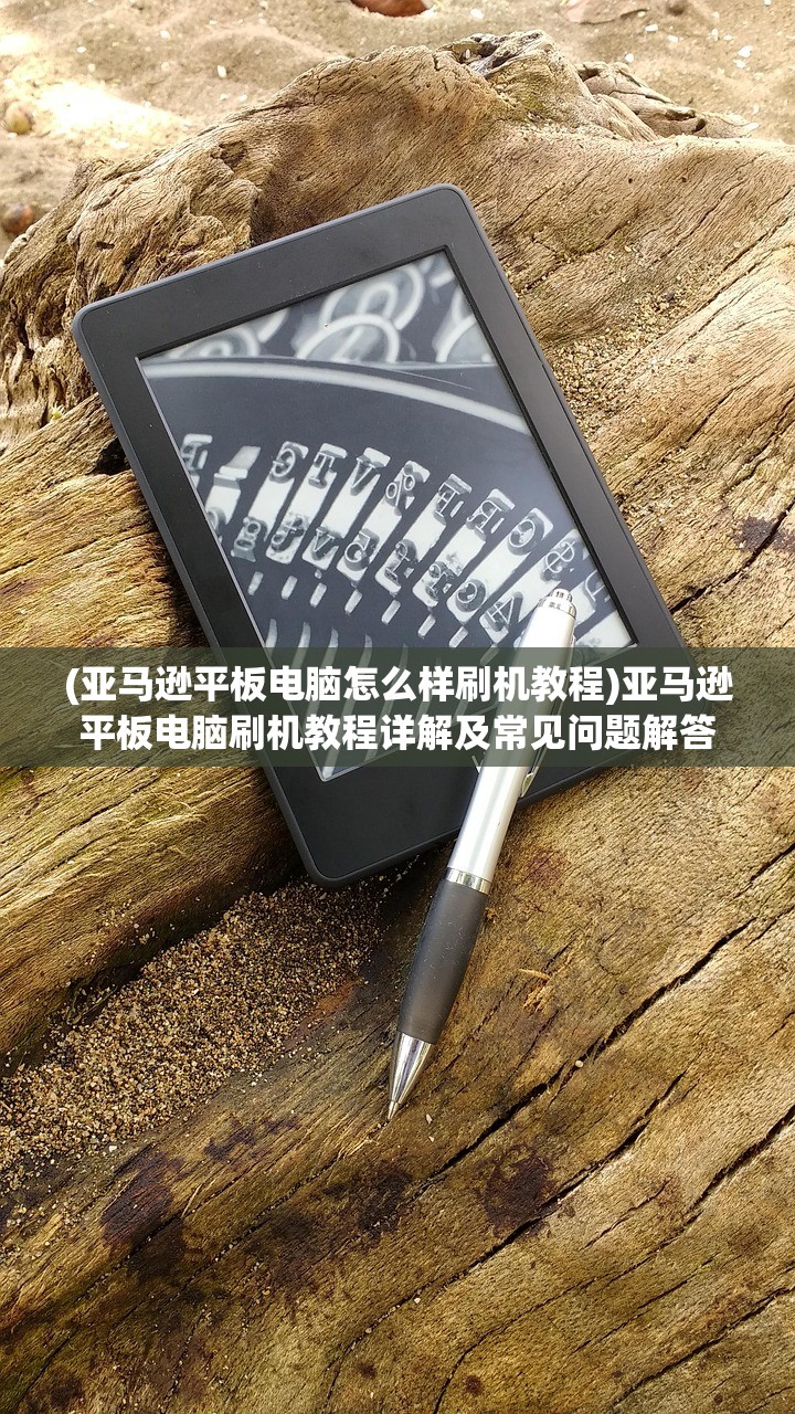 (亚马逊平板电脑怎么样刷机教程)亚马逊平板电脑刷机教程详解及常见问题解答