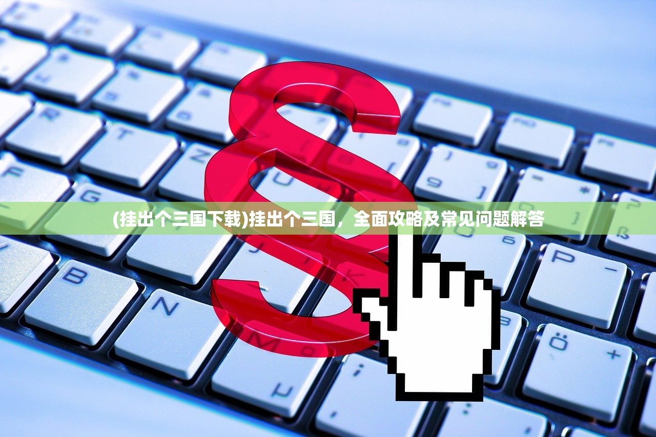 (挂出个三国下载)挂出个三国,全面攻略及常见问题解答 (挂出个三国下载)挂出个三国,全面攻略及常见问题解答