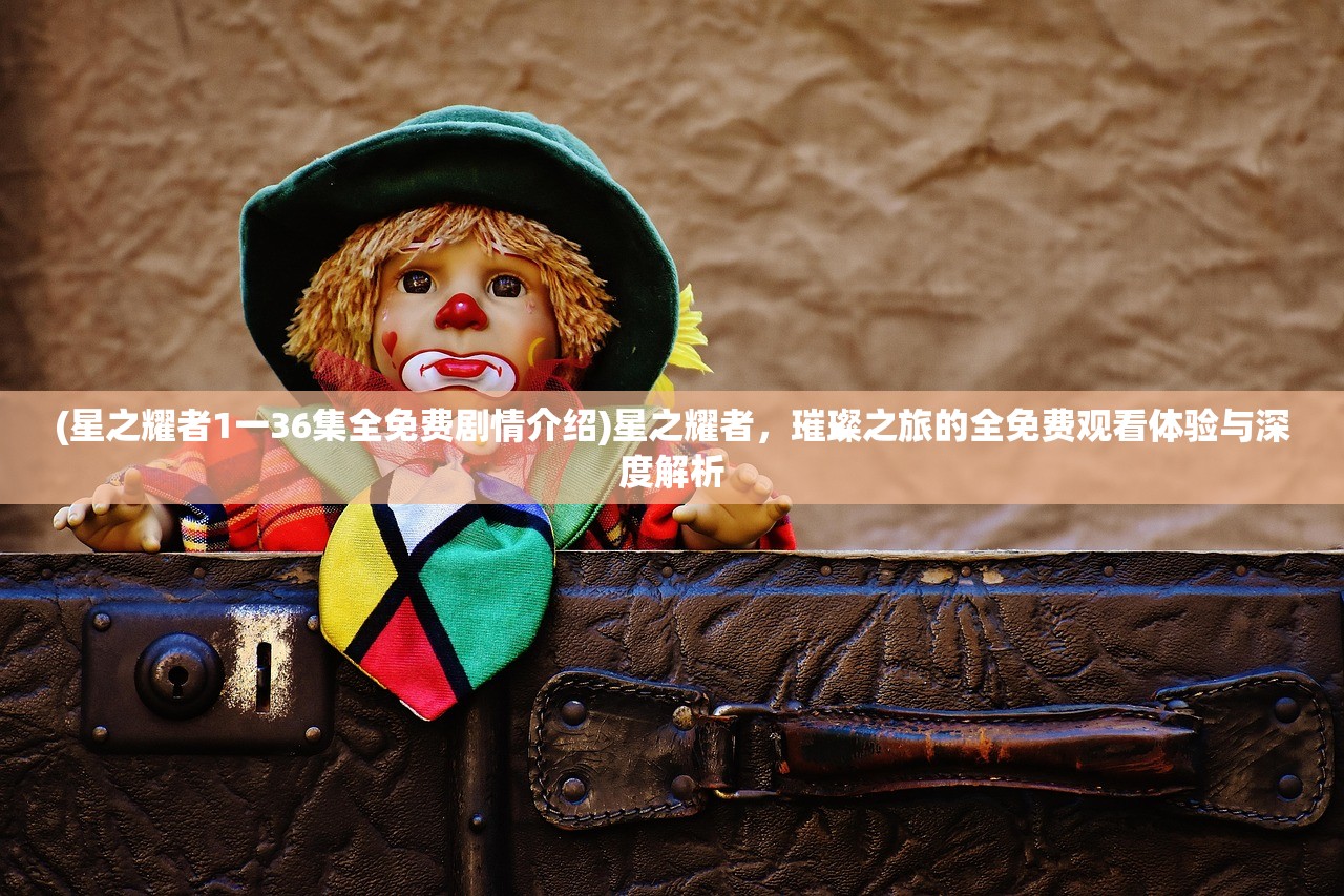 (星之耀者1一36集全免费剧情介绍)星之耀者，璀璨之旅的全免费观看体验与深度解析