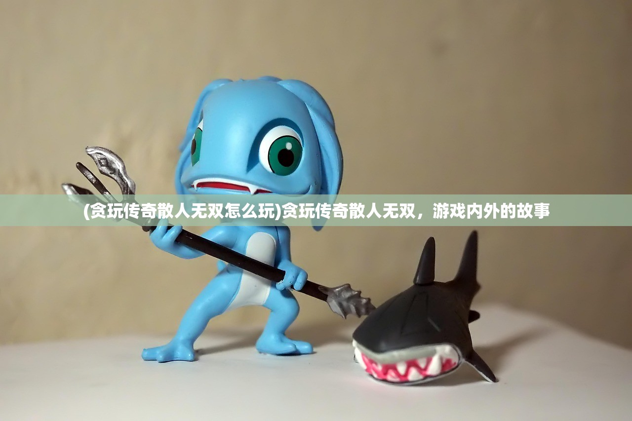 (贪玩传奇散人无双怎么玩)贪玩传奇散人无双,游戏内外的故事 (贪玩传奇散人无双怎么玩)贪玩传奇散人无双,游戏内外的故事